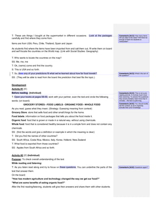 T: These are things I bought at the supermarket in different occasions. Look at the packages
carefully and find where they come from.
Items are from USA, Peru, Chile, Thailand, Spain and Japan
As students find where the items have been imported from and call them out, I'll write them on board
and we'll locate the countries on the World map. (Link with Social Studies: Geography)
T: Who wants to locate the countries on the map?
SS: Me, me, me
T: Ok, (name) come and find the country.
S: This is USA and so forth.
T: So, does any of your predictions fit what we've learned about how far food travels?
SS: (They will be able to read from the board the prediction that best fits the topic.)
Development:
Activity #1 (5')
Before reading: (Individual)
T: Open your books at pages 58-59, work with your partner, scan the text and circle the following
words: (on board)
GROCERY STORES - FOOD LABELS - ORGANIC FOOD - WHOLE FOOD
As you read, guess what they mean. (Strategy: Guessing meaning from context)
Grocery Store: store that sells food and other small things for the home.
Food labels: information on food packages that tells you about the food inside it.
Organic food: food that is grown or made in a natural way, without using chemicals.
Whole food: food that is considered healthy because it is in a simple form and does not contain any
chemicals.
SS: (find the words and give a definition or example in which the meaning is clear)
T: Did you find the names of other countries?
SS: South Africa, Costa Rica, Mexico, Italy, Korea, Holland, New Zealand
T: What food is exported from those countries?
SS: Apples from South Africa and so forth.
Activity #2 (5') (Individual)
Purpose: To check overall understanding of the text
While reading and listening:
T: As you listen read along and try to focus on these questions. You can underline the parts of the
text that answer them.
On the board:
"How has modern agriculture and technology changed the way we get our food?"
"What are some benefits of eating organic food?"
After the first reading/listening, students will give their answers and share them with other students.
Comentario [A12]: How many items
will you take to the class? Will there be
enough of them for students to
manipulate?
Comentario [A13]: What´s the aim of
the question?
Comentario [A14]: This is not a pre-
reading activity. It involves much more
than scanning. To answer the questions
they would probably need more than 5
minutes – the text is quite long.
Comentario [A15]: You should briefly
set the context, so as to explicitly
activate their prior knowledge.
Comentario [A16]: Questions again?
 