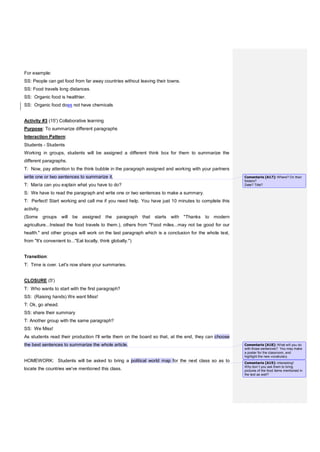 For example:
SS: People can get food from far away countries without leaving their towns.
SS: Food travels long distances.
SS: Organic food is healthier.
SS: Organic food does not have chemicals
Activity #3 (15') Collaborative learning
Purpose: To summarize different paragraphs
Interaction Pattern:
Students - Students
Working in groups, students will be assigned a different think box for them to summarize the
different paragraphs.
T: Now, pay attention to the think bubble in the paragraph assigned and working with your partners
write one or two sentences to summarize it.
T: María can you explain what you have to do?
S: We have to read the paragraph and write one or two sentences to make a summary.
T: Perfect! Start working and call me if you need help. You have just 10 minutes to complete this
activity.
(Some groups will be assigned the paragraph that starts with "Thanks to modern
agriculture...Instead the food travels to them.), others from "Food miles...may not be good for our
health." and other groups will work on the last paragraph which is a conclusion for the whole text,
from "It's convenient to..."Eat locally, think globally.")
Transition:
T: Time is over. Let's now share your summaries.
CLOSURE (5')
T: Who wants to start with the first paragraph?
SS: (Raising hands) We want Miss!
T: Ok, go ahead.
SS: share their summary
T: Another group with the same paragraph?
SS: We Miss!
As students read their production I'll write them on the board so that, at the end, they can choose
the best sentences to summarize the whole article.
HOMEWORK: Students will be asked to bring a political world map for the next class so as to
locate the countries we've mentioned this class.
Comentario [A17]: Where? On their
folders?
Date? Title?
Comentario [A18]: What will you do
with those sentences? You may make
a poster for the classroom, and
highlight the new vocabulary.
Comentario [A19]: Interesting!
Why don´t you ask them to bring
pictures of the food items mentioned in
the text as well?
 