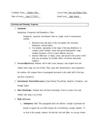 Candidate Name Matthew Wilt Lesson Topic Box and Whisker Plots
Date of Lesson April 17th 2015 Grade Level High School
Decision and Planning Sequence
1. Standards:
Interpreting Categorical and Quantitative Data:
Summarize, represent, and interpret data on a single count or measurement
variable:
1. Represent data with plots on the real number line (dot plots,
histograms, and box plots).
2. Use statistics appropriate to the shape of the data distribution to
compare center (median, mean) and spread (interquartile range,
standard deviation) of two or more different data sets.
3. Interpret differences in shape, center, and spread in the context of the
data sets, accounting for possible effects of extreme data points
(outliers).
2. LessonObjective(s): Students will be able create, interpret, and compare box and
whisker plots using two sets of data. Then, using their interpretations and comparisons,
the students will compare them to propaganda presented in the earlier half of the class
and draw conclusions.
3. Instructional Material/Resources: Smart Board, PowerPoint, Handout, Calculators, and
Straight Edges
4. Prior Knowledge: Students have the basic knowledge of how to create a box and
whisker plot using a set of data.
5. Body of Lesson
a. Anticipatory Set: “The propaganda had to be effective enough to persuade the
people to support the war effort despite the overwhelming casualty statistics. If
we look at the casualty statistics for both the Axis and Allies we can get a better
 