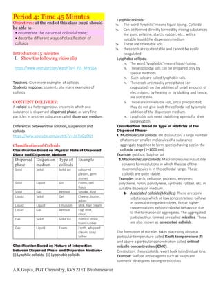 A.K.Gupta, PGT Chemistry, KVS ZIET Bhubaneswar
Period 4: Time 45 Minutes
Objectives: at the end of this class pupil should
be able to –
• enumerate the nature of colloidal state;
• describe different ways of classification of
colloids
Introduction: 5 minutes
I. Show the following video clip
https://www.youtube.com/watch?v=l_Pj5_MWSSA
Teachers -Give more examples of colloids
Students response: students site many examples of
colloids
CONTENT DELIVERY:
A colloid is a heterogeneous system in which one
substance is dispersed (dispersed phase) as very fine
particles in another substance called dispersion medium.
Differences between true solution, suspension and
colloids
https://www.youtube.com/watch?v=LhFRsGq6KjY
Classification of Colloids
Classification Based on Physical State of Dispersed
Phase and Dispersion Medium
Dispersed
phase
Dispersion
medium
Type of
colloids
Example
Solid Solid Solid sol coloured
glasses, gem
stones
Solid Liquid Sol Paints, cell
fluids
Solid Gas Aerosol Smoke, dust
Liquid Solid Gel Cheese, butter,
jellies
Liquid Liquid Emulsion Milk, hair cream
Liquid Gas Aerosol Fog, mist,
cloud,
Gas Solid Solid sol Pumice stone,
foam rubber
Gas Liquid Foam Froth, whipped
cream, soap
lather
Classification Based on Nature of Interaction
between Dispersed Phase and Dispersion Medium-
(i) Lyophilic colloids (ii) Lyophobic colloids
Lyophilic colloids:
 The word ‘lyophilic’ means liquid-loving. Colloidal
 Can be formed directly formed by mixing substances
like gum, gelatine, starch, rubber, etc., with a
suitable liquid (the dispersion medium
 These are reversible sols.
 these sols are quite stable and cannot be easily
coagulated
Lyophobic colloids:
 The word ‘lyophobic’ means liquid-hating.
 These colloidal sols can be prepared only by
special methods
 Such sols are called lyophobic sols.
 These sols are readily precipitated (or
coagulated) on the addition of small amounts of
electrolytes, by heating or by shaking and hence,
are not stable.
 These are irreversible sols, once precipitated,
they do not give back the colloidal sol by simple
addition of the dispersion medium.
 Lyophobic sols need stabilizing agents for their
preservation.
Classification Based on Type of Particles of the
Dispersed Phase-
1. Multimolecular colloids: On dissolution, a large number
of atoms or smaller molecules of a substance
aggregate together to form species having size in the
colloidal range (1–1000 nm).
Example: gold sol, Sulphur sol
2.Macromolecular colloids: Macromolecules in suitable
solvents form solutions in which the size of the
macromolecules is in the colloidal range. These
colloids are quite stable.
Examples: starch, cellulose, proteins, enzymes;
polythene, nylon, polystyrene, synthetic rubber, etc. in
suitable dispersion medium.
3. Associated colloids (Micelles): There are some
substances which at low concentrations behave
as normal strong electrolytes, but at higher
concentrations exhibit colloidal behaviour due
to the formation of aggregates. The aggregated
particles thus formed are called micelles. These
are also known as associated colloids.
The formation of micelles takes place only above a
particular temperature called Kraft temperature (T)
and above a particular concentration called critical
micelle concentration (CMC).
On dilution, these colloids revert back to individual ions.
Example: Surface active agents such as soaps and
synthetic detergents belong to this class.
 