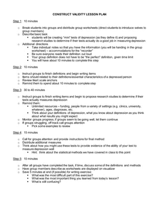 CONSTRUCT VALIDITY LESSON PLAN
Step 1: 10 minutes
o Break students into groups and distribute group worksheets (direct students to introduce selves to
group members)
o Describe basic task:
 students will be creating “mini” tests of depression (as they define it) and proposing
research studies to determine if their tests actually do a good job in measuring depression
o Additional directions
 Take individual notes so that you have the information (you will be handing in the group
worksheet) – accommodations for the “recorder”
 Be sure everyone reads their definition out loud
 Your group definition does not have to be “the perfect” definition, given time limit
 You will have about 10 minutes to complete this step
Step 2: 10 minutes
o Instruct groups to finish definitions and begin writing items
o Items should related to their definitions/essential characteristics of a depressed person
o Review likert scale anchors
o Remind them to spend about 10 minutes to complete step
Step 3: 30 to 40 minutes
o Instruct groups to finish writing items and begin to propose research studies to determine if their
tests actually measures depression
o Remind them:
 Unlimited resources – funding, people from a variety of settings (e.g. clinics, university,
whatever), ages, diagnoses, etc.
 Think about your definitions of depression, what you know about depression as you think
about what results you might expect
o Monitor groups progress; if groups seem to be going well, let them continue
o If groups struggling, off track call groups attention
 Pick some examples to review
Step 4: 15 minutes
o Call for groups attention and provide instructions for final method
o Distribute additional measures
o Think about how you might use these tests to provide evidence of the ability of your test to
measure depression well
 Hint: think about the statistical methods we have covered in class to this point
Step 5: 10 minutes
o After all groups have completed the task, if time, discuss some of the definitions and methods
o Have group members describe as worksheets are displayed on visualizer
o Save 5 minutes at end (if possible) for writing exercise:
 What was the most difficult part of this exercise?
 What was the most important thing you learned from today’s lesson?
 What is still confusing?
 