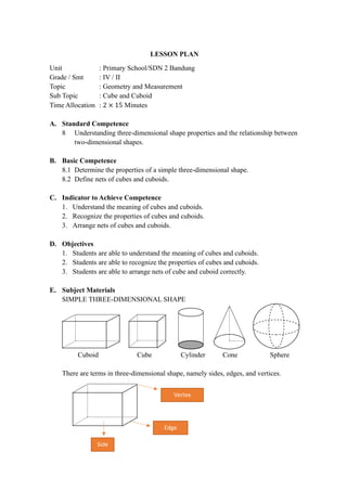 LESSON PLAN
Unit : Primary School/SDN 2 Bandung
Grade / Smt : IV / II
Topic : Geometry and Measurement
Sub Topic : Cube and Cuboid
Time Allocation : 2 × 15 Minutes
A. Standard Competence
8 Understanding three-dimensional shape properties and the relationship between
two-dimensional shapes.
B. Basic Competence
8.1 Determine the properties of a simple three-dimensional shape.
8.2 Define nets of cubes and cuboids.
C. Indicator to Achieve Competence
1. Understand the meaning of cubes and cuboids.
2. Recognize the properties of cubes and cuboids.
3. Arrange nets of cubes and cuboids.
D. Objectives
1. Students are able to understand the meaning of cubes and cuboids.
2. Students are able to recognize the properties of cubes and cuboids.
3. Students are able to arrange nets of cube and cuboid correctly.
E. Subject Materials
SIMPLE THREE-DIMENSIONAL SHAPE
Cuboid Cube Cylinder Cone Sphere
There are terms in three-dimensional shape, namely sides, edges, and vertices.
Vertex
Edge
Titik Sudut
Side
 