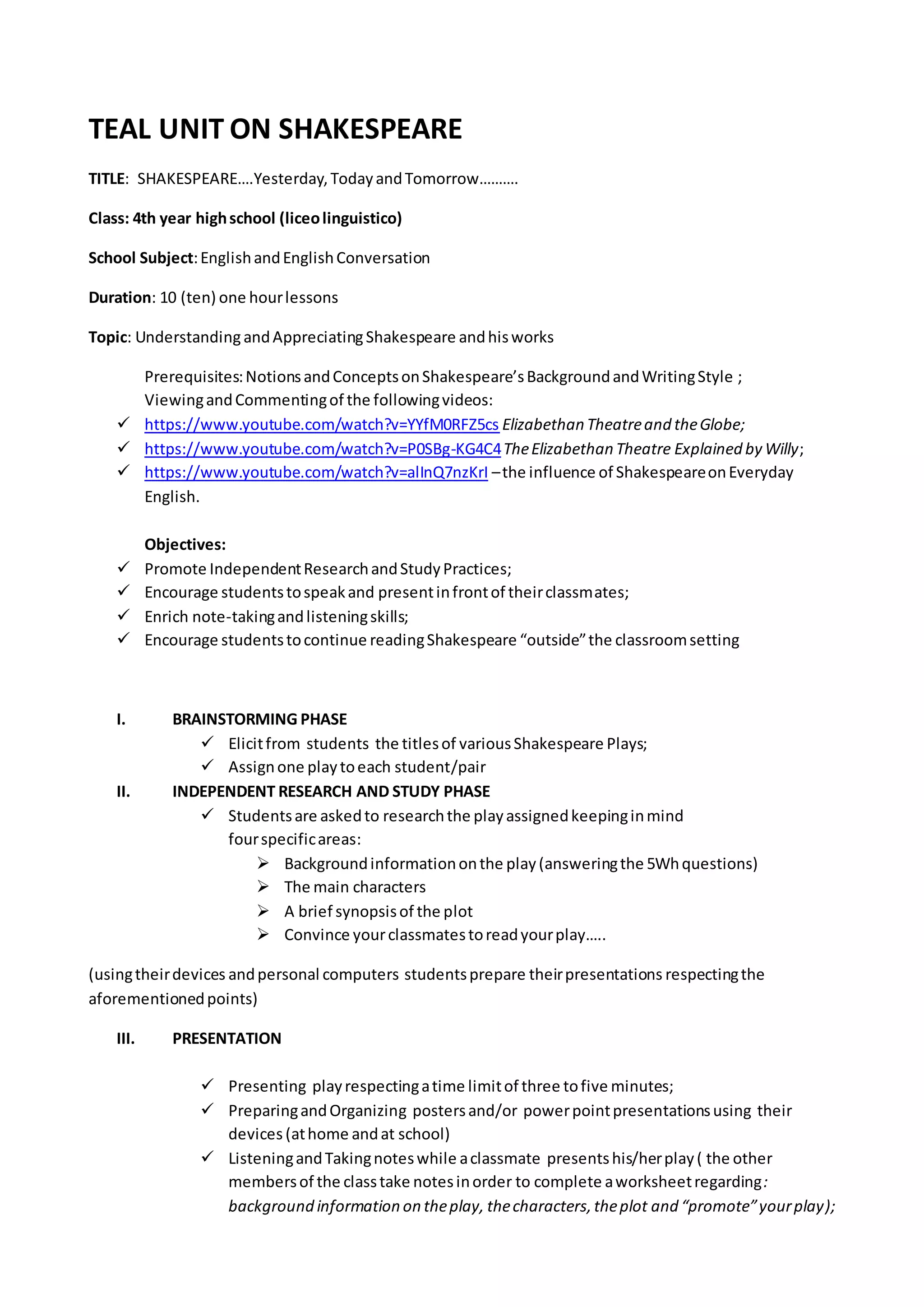 TEAL UNIT ON SHAKESPEARE
TITLE: SHAKESPEARE….Yesterday,TodayandTomorrow……….
Class: 4th year highschool (liceolinguistico)
School Subject:EnglishandEnglishConversation
Duration: 10 (ten) one hourlessons
Topic: UnderstandingandAppreciatingShakespeare andhisworks
Prerequisites:NotionsandConceptsonShakespeare’sBackgroundandWritingStyle ;
ViewingandCommentingof the followingvideos:
 https://www.youtube.com/watch?v=YYfM0RFZ5cs Elizabethan Theatreand theGlobe;
 https://www.youtube.com/watch?v=P0SBg-KG4C4TheElizabethan Theatre Explained by Willy;
 https://www.youtube.com/watch?v=alInQ7nzKrI –the influence of ShakespeareonEveryday
English.
Objectives:
 Promote IndependentResearchandStudyPractices;
 Encourage studentstospeakand presentinfrontof theirclassmates;
 Enrich note-takingandlisteningskills;
 Encourage studentstocontinue readingShakespeare “outside”the classroomsetting
I. BRAINSTORMING PHASE
 Elicitfrom students the titlesof variousShakespeare Plays;
 Assignone playtoeach student/pair
II. INDEPENDENT RESEARCH AND STUDY PHASE
 Studentsare askedto researchthe playassignedkeepinginmind
fourspecificareas:
 Backgroundinformationonthe play(answeringthe 5Whquestions)
 The main characters
 A brief synopsisof the plot
 Convince yourclassmatestoreadyourplay…..
(usingtheirdevices andpersonal computers studentsprepare theirpresentations respectingthe
aforementionedpoints)
III. PRESENTATION
 Presenting playrespectingatime limitof three tofive minutes;
 PreparingandOrganizing postersand/or powerpointpresentationsusing their
devices (athome andat school)
 ListeningandTakingnoteswhile aclassmate presentshis/herplay( the other
membersof the classtake notesinorder to complete aworksheetregarding:
background information on theplay, thecharacters,theplot and “promote”yourplay);
 