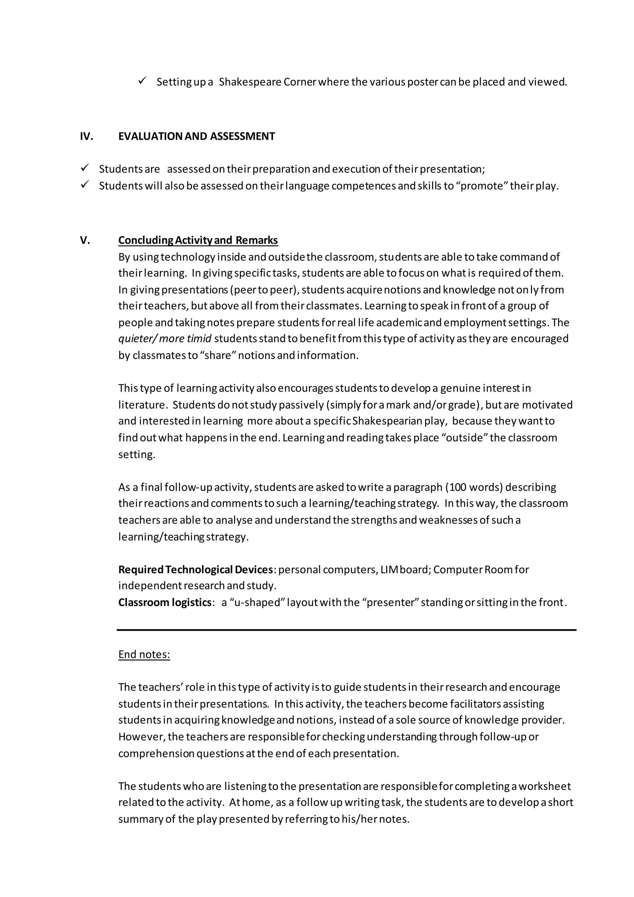  Settingupa Shakespeare Cornerwhere the variouspostercanbe placed and viewed.
IV. EVALUATIONAND ASSESSMENT
 Studentsare assessedontheirpreparationandexecutionof theirpresentation;
 Studentswill alsobe assessed ontheirlanguage competencesandskills to“promote”theirplay.
V. ConcludingActivityand Remarks
By usingtechnologyinside andoutsidethe classroom, studentsare able totake commandof
theirlearning. In givingspecifictasks,studentsare able tofocuson whatis requiredof them.
In givingpresentations(peertopeer),studentsacquirenotionsandknowledge notonlyfrom
theirteachers,butabove all fromtheirclassmates.Learningtospeakinfrontof a group of
people andtakingnotesprepare studentsforreal life academicandemploymentsettings.The
quieter/more timid studentsstandtobenefitfromthistype of activityastheyare encouraged
by classmatesto“share”notionsandinformation.
Thistype of learningactivityalsoencouragesstudentstodevelopa genuine interestin
literature. Studentsdonotstudypassively (simplyforamark and/orgrade),butare motivated
and interestedin learning more abouta specificShakespearianplay, because theywantto
findoutwhat happensinthe end.Learningandreadingtakesplace “outside”the classroom
setting.
As a final follow-upactivity,studentsare askedtowrite aparagraph (100 words) describing
theirreactionsandcommentstosuch a learning/teachingstrategy. Inthisway, the classroom
teachersare able to analyse andunderstandthe strengthsandweaknessesof sucha
learning/teachingstrategy.
RequiredTechnological Devices:personal computers,LIMboard; ComputerRoomfor
independentresearchandstudy.
Classroom logistics: a “u-shaped”layoutwiththe “presenter”standingorsittinginthe front.
End notes:
The teachers’role inthistype of activityisto guide studentsin theirresearchandencourage
studentsintheirpresentations. Inthisactivity,the teachersbecome facilitatorsassisting
studentsin acquiringknowledgeandnotions, insteadof asole source of knowledge provider.
However,the teachersare responsibleforcheckingunderstanding throughfollow-upor
comprehensionquestionsatthe endof eachpresentation.
The studentswhoare listeningtothe presentationare responsibleforcompletingaworksheet
relatedtothe activity. Athome, as a follow up writingtask, the studentsare todevelopashort
summaryof the playpresentedbyreferringtohis/hernotes.
 