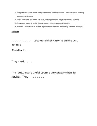 13. They like music and dance. They are famous for their culture. The actors wear amazing
costumes and masks
14. Their traditional costumes are blue, red or green and they have colorful borders
15. They make patterns in the cloth and each village has special pattern.
16. Women carry babies or fruit or vegetables in this cloth. Men carry firewood and corn
Handout 3
. . . . . . . . . . . people and their customs are the best
because
They live in . . . .
They speak . . . .
Their customs are useful because they prepare them for
survival. They . . . . . .
 
