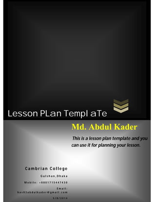 Lesson PLan TemplaTe
C a m b r i a n C o l l e g e
G u l s h a n , D h a k a
M o b i l e : + 8 8 0 1 7 1 5 4 4 7 4 3 0
E m a i l :
h a s 8 3 a b d u l k a d e r @ g m a i l . c o m
5 / 8 / 2 0 1 4
Md. Abdul Kader
This is a lesson plan template and you
can use it for planning your lesson.
 