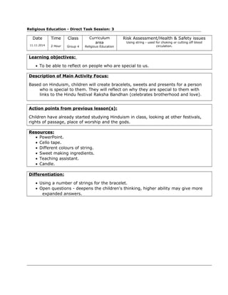 Religious Education - Direct Task Session: 3
Date
11.11.2014
Time
2 Hour
Class
Group 4
Curriculum
area
Religious Education
Risk Assessment/Health & Safety issues
Using string - used for choking or cutting off blood
circulation.
Learning objectives:
• To be able to reflect on people who are special to us.
Description of Main Activity Focus:
Based on Hinduism, children will create bracelets, sweets and presents for a person
who is special to them. They will reflect on why they are special to them with
links to the Hindu festival Raksha Bandhan (celebrates brotherhood and love).
Action points from previous lesson(s):
Children have already started studying Hinduism in class, looking at other festivals,
rights of passage, place of worship and the gods.
Resources:
• PowerPoint.
• Cello tape.
• Different colours of string.
• Sweet making ingredients.
• Teaching assistant.
• Candle.
Differentiation:
• Using a number of strings for the bracelet.
• Open questions - deepens the children's thinking, higher ability may give more
expanded answers.
 