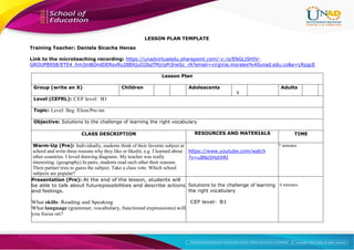 LESSON PLAN TEMPLATE
Training Teacher: Daniela Sicacha Henao
Link to the microteaching recording: https://unadvirtualedu.sharepoint.com/:v:/s/ENGLISHIV-
GROUPB958/ETE4_hm3inBOndDERsvRo28BXjuO2bqTMzrpPi3neSz_rA?email=virginia.morales%40unad.edu.co&e=LRpgcE
Lesson Plan
Group (write an X) Children Adolescents
X
Adults
Level (CEFRL): CEF level: B1
Topic: Level: Beg /Elem/Pre-int
Objective: Solutions to the challenge of learning the right vocabulary
CLASS DESCRIPTION RESOURCES AND MATERIALS TIME
Warm-Up (Pre): Individually, students think of their favorite subject at
school and write three reasons why they like or likedit, e.g. I learned about
other countries. I loved drawing diagrams. My teacher was really
interesting. (geography) In pairs, students read each other their reasons.
Their partner tries to guess the subject. Take a class vote. Which school
subjects are popular?
https://www.youtube.com/watch
?v=u8Nz5HztXRI
7 minutes
Presentation (Pre): At the end of the lesson, students will
be able to talk about futurepossibilities and describe actions
and feelings.
What skills: Reading and Speaking
What language (grammar, vocabulary, functional expressions) will
you focus on?
Solutions to the challenge of learning
the right vocabulary
CEF level: B1
6 minutes
 