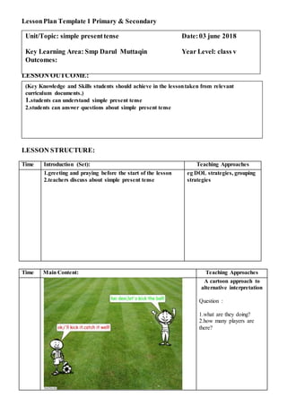 LessonPlan Template 1 Primary & Secondary
LESSON OUTCOME:
LESSON STRUCTURE:
Time Introduction (Set): Teaching Approaches
1.greeting and praying before the start of the lesson
2.teachers discuss about simple present tense
eg DOL strategies, grouping
strategies
Time Main Content: Teaching Approaches
A cartoon approach to
alternative interpretation
Question :
1.what are they doing?
2.how many players are
there?
(Key Knowledge and Skills students should achieve in the lessontaken from relevant
curriculum documents.)
1.students can understand simple present tense
2.students can answer questions about simple present tense
Unit/Topic: simple presenttense Date:03 june 2018
Key Learning Area: Smp Darul Muttaqin Year Level: class v
Outcomes:
 