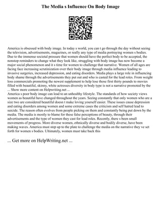 The Media s Influence On Body Image
America is obsessed with body image. In today s world, you can t go through the day without seeing
the television, advertisements, magazines, or really any type of media portraying women s bodies.
Due to the immense societal pressure that women should have the perfect body to be accepted, the
nonstop reminders to change what they look like, struggling with body image has now become a
major social phenomenon and it s time for women to challenge that narrative. Women of all ages are
facing face increasing scrutinization over their body image through media influence leading to
invasive surgeries, increased depression, and eating disorders. Media plays a large role in influencing
body shame through the advertisements they put out and who is casted for the lead roles. From weight
loss commercials promoting the newest supplement to help lose those first thirty pounds to movies
filled with beautiful, skinny, white actresses diversity in body type is not a narrative promoted by the
... Show more content on Helpwriting.net ...
America s poor body image can lead to an unhealthy lifestyle. The standards of how society views
women as beautiful have changed throughout the years. Seeing constantly that only women who are a
size two are considered beautiful doesn t make loving yourself easier. These issues cause depression
and eating disorders among women and some extreme cases the criticism and self hatred lead to
suicide. The reason often evolves from people picking on them and constantly being put down by the
media. The media is mostly to blame for these false perceptions of beauty, through their
advertisements and the type of women they cast for lead roles. Recently, there s been small
movements of progress. More diverse women, ethnically diverse and bodily diverse, have been
making waves. America must step up to the plate to challenge the media on the narrative they ve set
forth for women s bodies. Ultimately, women must take back this
... Get more on HelpWriting.net ...
 