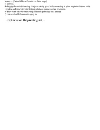 b) xxxxx (Consult Dom / Martin on these steps)
c) xxxxxx
d) Engage in troubleshooting. Projects rarely go exactly according to plan, so you will need to be
versatile and innovative in finding solutions to unexpected problems.
e) Start work on your marketing and sales plan (see next phase)
f) Learn valuable lessons to apply to
... Get more on HelpWriting.net ...
 