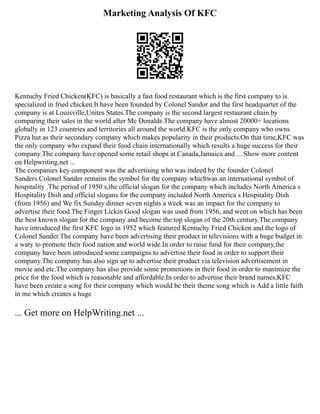 Marketing Analysis Of KFC
Kentuchy Fried Chicken(KFC) is basically a fast food restaurant which is the first company to is
specialized in fried chicken.It have been founded by Colonel Sandor and the first headquarter of the
company is at Louisville,Unites States.The company is the second largest restaurant chain by
comparing their sales in the world after Mc Donalds.The company have almost 20000+ locations
globally in 123 countries and territories all around the world.KFC is the only company who owns
Pizza hut as their secondary company which makes popularity in their products.On that time,KFC was
the only company who expand their food chain internationally which results a huge success for their
company.The company have opened some retail shops at Canada,Jamaica and ... Show more content
on Helpwriting.net ...
The companies key component was the advertising who was indeed by the founder Colonel
Sanders.Colonel Sander remains the symbol for the company whichwas an international symbol of
hospitality .The period of 1950 s,the official slogan for the company which includes North America s
Hospitality Dish and official slogans for the company included North America s Hospitality Dish
(from 1956) and We fix Sunday dinner seven nights a week was an impact for the company to
advertise their food.The Finger Lickin Good slogan was used from 1956, and went on which has been
the best known slogan for the company and become the top slogan of the 20th century.The company
have introduced the first KFC logo in 1952 which featured Kentuchy Fried Chicken and the logo of
Colonel Sander.The company have been advertising their product in televisions with a huge budget in
a waty to promote their food nation and world wide.In order to raise fund for their company,the
company have been introduced some campaigns to advertise their food in order to support their
company.The company has also sign up to advertise their product via television advertisement in
movie and etc.The company has also provide some promotions in their food in order to manimize the
price for the food which is reasonable and affordable.In order to advertise their brand names,KFC
have been create a song for their company which would be their theme song which is Add a little faith
in me which creates a huge
... Get more on HelpWriting.net ...
 