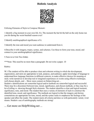 Holistic Analysis
Utilizing Elements of Style to Compose Memoir:
1.Identify a big moment in your own life. Ex: The moment the bat hit the ball on the only home run
you hit during the worst baseball season ever!
2.Identify autobiographical significance of it.
3.Identify the tone and mood you want audience to understand from it.
4.Describe it with imagery, tropes, syntax, and schemes. Use these to form your tone, mood, and
connect to your autobiographical significance.
5.Turn in to Unit Two folder.
***Note: This need be no more than a paragraph. Do not write a paper. :D
Rubric:
W.1:The student will be able to produce clear and coherent writing in which the development,
organization, and style are appropriate to task, purpose, and audience; apply knowledge of language to
understand how language functions in different contexts, to make effective choices for meaning or
style; write narratives to develop real or imagined experiences or events using effective technique,
well chosen details, and ... Show more content on Helpwriting.net ...
Student s identifications are somewhat logical and/or methods are somewhat logical and successful.
There may be a disconnect between tone, mood, significance, and chosen methods, or they may be a
lot of telling vs. showing through Style elements. The student identifies a clear and logical moment,
significance, tone, and mood. The student then uses a variety of elements of style to construct the
identified tone, mood, and significance. The methods are logical in that the imagery and diction
connotations are appropriate for tone, mood, and the syntax seeks to emphasize the feelings of the
speaker and affect the reader. The student meets all criteria and does so with particularly varied, vivid
means. Student s use of autobiography methods are strong!
... Get more on HelpWriting.net ...
 