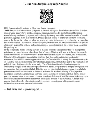 Clear Non-Jargon Language Analysis
[RS] Documenting Symptoms in Clear Non Jargon Language
{OSS: Discuss how to document symptoms in journals with good descriptions of time/date, duration,
intensity, and quality. Give good positive and negative examples. Be careful to avoid having an
overwhelming number of symptoms and confusing day to day issues like a minor headache of muscle
pain after jogging 5 miles as a symptom. Discuss pain on a scale of one to ten line here. When one
goes to the doctor, they often get asked are you in any pain. If the answer is yes then they are asked to
rate it on a scale of 1 10 where 10 is the worst pain you have ever felt. Discuss how to rate the pain as
objectively as possible, without underestimating it, or overestimating it. Do ... Show more content on
Helpwriting.net ...
In the context of a patient seeking answers to medical concerns a patient may fear for example that
pain is due to cancer because a loved one died of cancer. This fear will tend to influence their search
for information and the interpretation of that information from books, the Internet, and even doctors.
Patients will tend to accept any data that confirms their fear and reject or disproportionately
undervalue that which does not support their fear. Confirmation bias is among the most common type
of cognitive bias and a systematic error of inductive reasoning. It likely has lead to the polarization of
political views that is seen in the world today. The effect of confirmation bias is stronger for
emotionally charged issues and for deeply entrenched beliefs. People tend to interpret ambiguous data
as supporting their pre existing belief. This bias also is evident in belief perseverance (when beliefs
persist after the evidence for them is shown to be false), the irrational primacy effect (a greater
reliance on information encountered early in a series) and illusory correlation (when people falsely
perceive an association between two events or situations). It is simple to tell someone to keep an open
mind to avoid confirmation bias but in truth this is quite difficult to do in practice. A patient may
combat this tendency by educating themselves in proper reasoning and taking care to garner
information from a wide spectrum of balanced
... Get more on HelpWriting.net ...
 