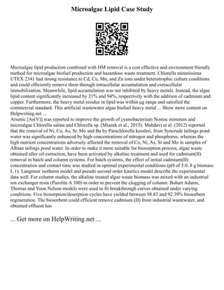 Microalgae Lipid Case Study
Microalgae lipid production combined with HM removal is a cost effective and environment friendly
method for microalgae biofuel production and hazardous waste treatment. Chlorella minutissima
UTEX 2341 had strong resistance to Cd, Cu, Mn, and Zn ions under heterotrophic culture conditions
and could efficiently remove them through intracellular accumulation and extracellular
immobilization. Meanwhile, lipid accumulation was not inhibited by heavy metals. Instead, the algae
lipid content significantly increased by 21% and 94%, respectively with the addition of cadmium and
copper. Furthermore, the heavy metal residue in lipid was within μg range and satisfied the
commercial standard. This artificial wastewater algae biofuel heavy metal ... Show more content on
Helpwriting.net ...
Arsenic [As(V)] was reported to improve the growth of cyanobacterium Nostoc minutum and
microalgae Chlorella salina and Chlorella sp. (Miazek et al., 2015). Mahdavi et al. (2012) reported
that the removal of Ni, Cu, As, Sr, Mo and Ba by Parachlorella kessleri, from Syncrude tailings pond
water was significantly enhanced by high concentrations of nitrogen and phosphorus, whereas the
high nutrient concentrations adversely affected the removal of Co, Ni, As, Sr and Mo in samples of
Albian tailings pond water. In order to make it more suitable for biosorption process, algae waste
obtained after oil extraction, have been activated by alkaline treatment and used for cadmium(II)
removal in batch and column systems. For batch systems, the effect of initial cadmium(II)
concentration and contact time was studied in optimal experimental conditions (pH of 5.0, 8 g biomass
L 1). Langmuir isotherm model and pseudo second order kinetics model describe the experimental
data well. For column studies, the alkaline treated algae waste biomass was mixed with an industrial
ion exchanger resin (Purolite A 100) in order to prevent the clogging of column. Bohart Adams,
Thomas and Yoon Nelson models were used to fit breakthrough curves obtained under varying
conditions. Five biosorption/desorption cycles have yielded between 98.83 and 92.39% biosorbent
regeneration. The biosorbent could efficient remove cadmium (II) from industrial wastewater, and
obtained effluent has
... Get more on HelpWriting.net ...
 