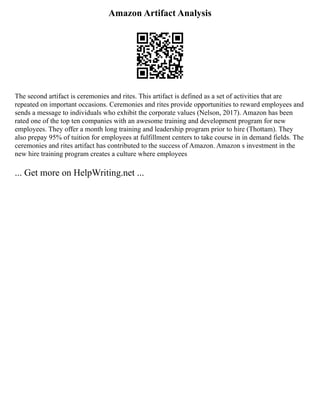 Amazon Artifact Analysis
The second artifact is ceremonies and rites. This artifact is defined as a set of activities that are
repeated on important occasions. Ceremonies and rites provide opportunities to reward employees and
sends a message to individuals who exhibit the corporate values (Nelson, 2017). Amazon has been
rated one of the top ten companies with an awesome training and development program for new
employees. They offer a month long training and leadership program prior to hire (Thottam). They
also prepay 95% of tuition for employees at fulfillment centers to take course in in demand fields. The
ceremonies and rites artifact has contributed to the success of Amazon. Amazon s investment in the
new hire training program creates a culture where employees
... Get more on HelpWriting.net ...
 