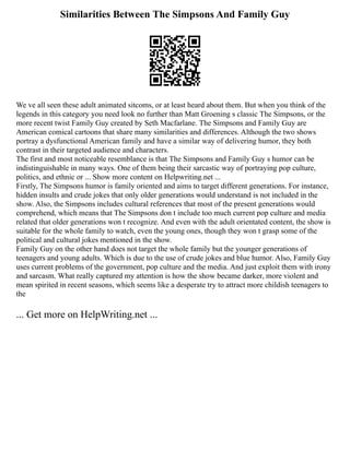 Similarities Between The Simpsons And Family Guy
We ve all seen these adult animated sitcoms, or at least heard about them. But when you think of the
legends in this category you need look no further than Matt Groening s classic The Simpsons, or the
more recent twist Family Guy created by Seth Macfarlane. The Simpsons and Family Guy are
American comical cartoons that share many similarities and differences. Although the two shows
portray a dysfunctional American family and have a similar way of delivering humor, they both
contrast in their targeted audience and characters.
The first and most noticeable resemblance is that The Simpsons and Family Guy s humor can be
indistinguishable in many ways. One of them being their sarcastic way of portraying pop culture,
politics, and ethnic or ... Show more content on Helpwriting.net ...
Firstly, The Simpsons humor is family oriented and aims to target different generations. For instance,
hidden insults and crude jokes that only older generations would understand is not included in the
show. Also, the Simpsons includes cultural references that most of the present generations would
comprehend, which means that The Simpsons don t include too much current pop culture and media
related that older generations won t recognize. And even with the adult orientated content, the show is
suitable for the whole family to watch, even the young ones, though they won t grasp some of the
political and cultural jokes mentioned in the show.
Family Guy on the other hand does not target the whole family but the younger generations of
teenagers and young adults. Which is due to the use of crude jokes and blue humor. Also, Family Guy
uses current problems of the government, pop culture and the media. And just exploit them with irony
and sarcasm. What really captured my attention is how the show became darker, more violent and
mean spirited in recent seasons, which seems like a desperate try to attract more childish teenagers to
the
... Get more on HelpWriting.net ...
 