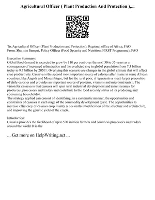 Agricultural Officer ( Plant Production And Protection ),...
To: Agricultural Officer (Plant Production and Protection), Regional office of Africa, FAO
From: Sharmin Sampat, Policy Officer (Food Security and Nutrition, FIRST Programme), FAO
Executive Summary:
Global food demand is expected to grow by 110 per cent over the next 30 to 35 years as a
consequence of increased urbanization and the predicted rise in global population from 7.3 billion
today to 9.7 billion by 20501. Overlying this scenario are changes in the global climate that will affect
crop productivity. Cassava is the second most important source of calories after maize in some African
countries, like Angola and Mozambique, but for the rural poor, it represents a much larger proportion
of daily calories and provides an important source of proteins, vitamins and micronutrients1. The
vision for cassava is that cassava will spur rural industrial development and raise incomes for
producers, processors and traders and contribute to the food security status of its producing and
consuming households6.
The strategy applied can consist of identifying, in a systematic manner, the opportunities and
constraints of cassava at each stage of the commodity development cycle. The opportunities to
increase efficiency of cassava crop mainly relies on the modification of the structure and architecture,
and improving the genetic yield of the crop6.
Introduction:
Cassava provides the livelihood of up to 500 million farmers and countless processors and traders
around the world. It is the
... Get more on HelpWriting.net ...
 