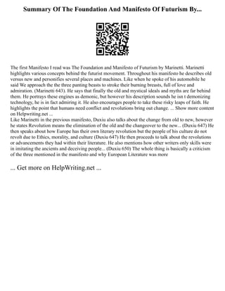 Summary Of The Foundation And Manifesto Of Futurism By...
The first Manifesto I read was The Foundation and Manifesto of Futurism by Marinetti. Marinetti
highlights various concepts behind the futurist movement. Throughout his manifesto he describes old
versus new and personifies several places and machines. Like when he spoke of his automobile he
said We approach the the three panting beasts to stroke their burning breasts, full of love and
admiration. (Marinetti 643). He says that finally the old and mystical ideals and myths are far behind
them. He portrays these engines as demonic, but however his description sounds he isn t demonizing
technology, he is in fact admiring it. He also encourages people to take these risky leaps of faith. He
highlights the point that humans need conflict and revolutions bring out change. ... Show more content
on Helpwriting.net ...
Like Marinetti in the previous manifesto, Duxiu also talks about the change from old to new, however
he states Revolution means the elimination of the old and the changeover to the new... (Duxiu 647) He
then speaks about how Europe has their own literary revolution but the people of his culture do not
revolt due to Ethics, morality, and culture (Duxiu 647) He then proceeds to talk about the revolutions
or advancements they had within their literature. He also mentions how other writers only skills were
in imitating the ancients and deceiving people... (Duxiu 650) The whole thing is basically a criticism
of the three mentioned in the manifesto and why European Literature was more
... Get more on HelpWriting.net ...
 