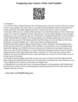 Comparing Jane Austen s Pride And Prejudice
I. Introduction
a. As written in How to Read Literature Like a Professor, there s only one story, but each one is unique
in how it s put together. This can be seen as one reads Pride and Prejudice and the cruel treatment in
society and the love that drifts through seems like a cliché, but the story is still its own book.
b. Summary: With news of a wealthy family coming to town, the Bennet family sets their minds to get
at least one of their five daughters married. Upon going to visit the wealthy Bingleys, Jane, the eldest
daughter, gets sick in the rain and must stay at their house in Netherfield under the care of her family s
second oldest daughter, Elizabeth. The true personalities of the Bingley family then come out to be
snobby and rude, except for Mr. Bingley and his friend Mr. Darcy. As real and fake love fills the air,
the Bennet s youngest daughter gets ... Show more content on Helpwriting.net ...
Elizabeth then forms prejudices against both Mr. Darcy and Mr. Wickham. She immediately looks
poorly upon Mr. Darcy, but very highly on Mr. Wickham, who she believes to be too handsome and
trustworthy looking to lie. With this, she also looks down on Charlotte for marrying for money, but
believes it s okay for Mr. Wickham to as a man in distressed circumstances has not time for all those
elegant decorums which other people may observe (Austen 115). This is not only evidence of her
prejudice, but shows the difference on how males and females are viewed, for what is okay for one to
do may not be for the other.
d. Towards the end, the happy mood starts to come out as love is formed. After their fight when Mr.
Darcy proposed, Elizabeth notices how he has fixed the quirks she pointed out, which Austen uses as a
way to lighten the tone of the novel and end it on a happier note.
e. Although their views may have been very harsh and negative in the beginning, both Elizabeth and
Mr. Darcy leave the novel with very little prejudice and only good pride, but the reader has the same
feelings when they close the
... Get more on HelpWriting.net ...
 