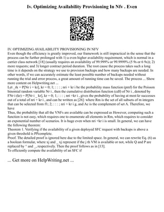 Iv. Optimizing Availability Provisioning In Nfv . Even
IV. OPTIMIZING AVAILABILITY PROVISIONING IN NFV
Even though the efficiency is greatly improved, our framework is still impractical in the sense that the
process can be further prolonged with 1) a even higher availability requirement, which is normal in a
carrier class network [18] (usually requires an availability of 99.999% or 99.9999% (5 9s or 6 9s)); 2)
more requests; and 3) longer contract period duration. The root cause the process takes such a long
time is it depends on the strategy we use to provision backups and how many backups are needed. In
other words, if we can accurately estimate the least possible number of backups needed without
running the trial and error process, a great amount of running time can be saved. The process ... Show
more content on Helpwriting.net ...
Let _rk = P[Nr i = kr], kr = 0; 1; : : : ; nri + kr i be the probability mass function (pmf) for the Poisson
binomial random variable Nr i , then the cumulative distribution function (cdf) of Nr i , denoted by
FNr i (kr) = P[Nr i _ kr], kr = 0; 1; : : : ; nri +kr i , gives the probability of having at most kr successes
out of a total of nri + kr i , and can be written as [26]: where Rm is the set of all subsets of m integers
that can be selected from f1; 2; : : : ; nri + kr i g, and Ac is the complement of set A. Therefore, we
have
Thus, the probability that all the VNFs are available can be expressed as However, computing such a
function is not easy, which requires one to enumerate all elements in Rm, which requires to consider
an exponential number of scenarios. It is huge even when nri +kr i is small. In general, we can have
the following theorem:
Theorem 1. Verifying if the availability of a given deployed SFC request with backups is above a
given threshold is PPcomplete.
Proof. The detailed proof is ignored here due to the limited space. In general, we can rewrite Eq. (6) as
a boolean formular, where xj and _ xj represent if the j th VM is available or not, while Q and P are
replaced by ^ and _, respectively. Then the proof follows as in [13].
To efficiently compute the availability of an SFC if
... Get more on HelpWriting.net ...
 