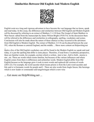 Similarities Between Old English And Modern English
English went on a long and vigorous adventure to have become the vast language that we know, speak
and read today. In this essay, the differences and similarities between Old English and Modern English
will be discussed by referring to an extract of Matthew 2: 4 10 from The Gospel of Saint Matthew in
West Saxon: edited from the manuscripts by James Wilson Bright (1910:5 6). In the discussion there
will be referred to the differences and similarities in orthography, spelling, vocabulary and syntax.
Conclusions will also be made about the nature of these chances as they occurred in the adventure
from Old English to Modern English. The extract of Matthew 2:4 10 can be placed between the year
592, when the Romans re entered England, and the middle ... Show more content on Helpwriting.net
...
Quite a few of the Old English vocabulary can still be found in the Modern English we speak and read
today, it is just the spelling that differ is some places. Therefore, if read from a vocabulary perspective,
there are familiar words, for example, awriten which is written , læst is last , forð is forth , steorra is
star , etc. These are words which seems familiar, but because of the various influences and where
English comes from there is differences and unfamiliar words. Modern English differ from Old
English because as the language grew it took in more words and replaced old versions of words
(2011:22). For example, the word sacerda which means priests is from the Latin word sacerdos and
folc and ic is Germanic words for people and I . There are also words from Anglo Saxon, like heretoga
which is now leader or commander and tungelwitegan which is now wise
... Get more on HelpWriting.net ...
 