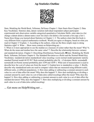 Ap Statistics Outline
Stats: Modeling the World Bock, Velleman, DeVeaux Chapter 1: Stats Starts Here Chapter 2: Data
Key Vocabulary: Statistics data, datum variation individual respondent subject participant
experimental unit observation variable categorical quantitative Calculator Skills: enter data in a list
change a datum delete a datum name a new list clear a list delete a list recreate a list copy a list 1.
Name three things you learned about Statistics in Chapter 1. 2. The authors claim that this book is
very different from a typical mathematics textbook. Would you agree or disagree, based on what you
read in Chapter 1? Explain. 3. According to the authors, what are the three simple steps to doing
Statistics right? 4. What ... Show more content on Helpwriting.net ...
5. When is it more appropriate to use the median as a measure of center rather than the mean? Why? 6.
When do the mean and median have the same value? 7. Describe the relationship between variance
and standard deviation. Chapter 5: Describing Distributions Numerically Stats: Modeling the World
Bock, Velleman, DeVeaux Chapter 6: The Standard Deviation as a Ruler and the Normal Model Key
Vocabulary: standard deviation standardized value rescaling z score normal model parameter statistic
standard Normal model 68 95 99.7 Rule normal probability plot N( , ) Calculator Skills: normalpdf(
normalcdf( invNorm( normal probability plot 1E99 and 1E99 1. What unit of measurement is used to
describe how far a set of values are from the mean? 2. Explain how to standardize a value. 3. Briefly
describe why standardized units are used to compare values that are measured using different scales,
different units, or different populations. 4. How does adding or subtracting a constant amount to each
value in a set of data affect the mean? Why does this happen? 5. How does multiplying or dividing a
constant amount by each value in a set of data (also called rescaling) affect the mean? Why does this
happen? 6. How does adding or subtracting a constant amount to each value in a set of data affect the
standard deviation? Why does this happen? 7. How does multiplying or dividing a constant amount by
each value in a set of data (also called rescaling)
... Get more on HelpWriting.net ...
 
