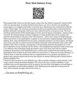Meet, Meat Industry Essay
When people think of the cow that their burger comes from, they think of a peaceful, fenced in field
with cows grazing lazily. In reality that beef comes from a cow who is forced to eat something it
cannot digest, in a cramped, loud feedlot, covered in feces. Big business has worked hard to hide the
reality of food origin. The American government should create legislation that would eliminate this
problem. Research is being done with invitro meat, otherwise known as lab grown meat. The Food
and Drug Administration (FDA) should approve invitro meat for human consumption. Animal cruelty
caused by the farming industry and large companies is a huge problem that can be avoided with
scientific advancements in lab grown meat. The American ... Show more content on Helpwriting.net ...
When meat arrives in the supermarkets, it appears in neat and nicely wrapped packages under bright
lighting; fresh, clean and detached from its source, sometimes ground or covered in spices, and largely
cut in such a way that we cannot even tell by looking which part of the animal the tissue comes from
(Hopkins 580). There is already a missing link in our knowledge about the meat people eat, so lab
grown should be an easy transition onto the shelves. The bioengineering required to make invitro meat
is an offshoot of the technologies being developed to grow tissue from stem cells for medical
transplants. Researchers in the Netherlands grew a small amount of pork from harvested pig cells, so
lab produced meat could be on the menu within five years (Grose 1). These are not meat substitutes, or
artiﬁcial meat, or meat like substances that are conglomerations of soy products and gelatins, it is
genuine meat, genuine animal muscle tissue that requires no animal suffering and no animal death to
produce (Hopkins 581).
Lab grown meat can grow in a few different ways. Meat is already cultured on small and early scales
using a variety of basic procedures (Hopkins 582). One of the ways is called scaffolding. Using
scaffolds relies on self organization of cell in muscles. Growth of the cells happens on small beads or
mesh suspended in growth medium (Hopkins 582). Different growth mediums are being used for
trials. Some mediums are algae, fetal bovine serum, or
... Get more on HelpWriting.net ...
 