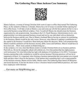 The Gathering Place Shan Jackson Case Summary
Shania Jackson, a woman of strong Christian faith wants to open a coffee shop named The Gathering
Place, on the outskirts of Denver, Colorado. Shania has a lot of issues to consider before opening her
first coffee house. I will take a look at Shania s case and come up with the best options for her to run a
successful business using biblical scripture. First, I would tell Shania she should create her business
organization by sole proprietorship. According to the U.S. Small Business Administration (n.d.), sole
proprietorship is an unincorporated business owned and run by one individual with no distinction
between the business and the own. Due to Shania s husband Marvin having no interest in contributing
to the business, Shania would be the only owner. However, since Marvin is making a contribution to
the capital to the business I would have them both pray about this decision. With a sole proprietorship,
Shania would be entitled to all the business income, debts, losses and liabilities. Marvin would have to
have trust and ... Show more content on Helpwriting.net ...
In the scripture, it is very clear that Shania needs to include Christian believers as business partners.
Paul tells us, Do not be unequally yoked with unbelievers. For what partnership has righteousness
with lawlessness? Or what fellowship has light with darkness (2 Corinthians 6:14, ESV) ? Forming a
business partnership with a nonbeliever would be unwise because Christian practices will not be to
importance of them. It is important when forming a business partnership that your partner acts in good
faith and does what is best for the business. If the partner does something that is not a representation
of the business mission, Shania will be liable. Shania wants The Gathering Place based off Religious
and moral decisions. If she has the desire to have a business based around biblical practices, she must
have employees with Christian
... Get more on HelpWriting.net ...
 