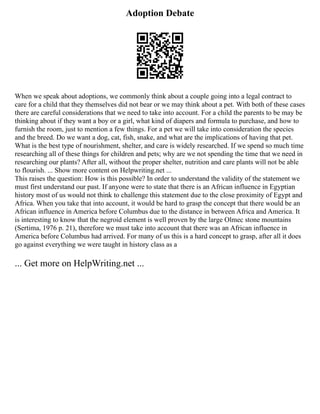 Adoption Debate
When we speak about adoptions, we commonly think about a couple going into a legal contract to
care for a child that they themselves did not bear or we may think about a pet. With both of these cases
there are careful considerations that we need to take into account. For a child the parents to be may be
thinking about if they want a boy or a girl, what kind of diapers and formula to purchase, and how to
furnish the room, just to mention a few things. For a pet we will take into consideration the species
and the breed. Do we want a dog, cat, fish, snake, and what are the implications of having that pet.
What is the best type of nourishment, shelter, and care is widely researched. If we spend so much time
researching all of these things for children and pets; why are we not spending the time that we need in
researching our plants? After all, without the proper shelter, nutrition and care plants will not be able
to flourish. ... Show more content on Helpwriting.net ...
This raises the question: How is this possible? In order to understand the validity of the statement we
must first understand our past. If anyone were to state that there is an African influence in Egyptian
history most of us would not think to challenge this statement due to the close proximity of Egypt and
Africa. When you take that into account, it would be hard to grasp the concept that there would be an
African influence in America before Columbus due to the distance in between Africa and America. It
is interesting to know that the negroid element is well proven by the large Olmec stone mountains
(Sertima, 1976 p. 21), therefore we must take into account that there was an African influence in
America before Columbus had arrived. For many of us this is a hard concept to grasp, after all it does
go against everything we were taught in history class as a
... Get more on HelpWriting.net ...
 
