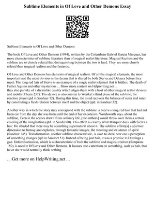 Sublime Elements in Of Love and Other Demons Essay
Sublime Elements in Of Love and Other Demons
The book Of Love and Other Demons (1994), written by the Columbian Gabriel Garcia Marquez, has
more characteristics of sublime literature than of magical realist literature. Magical Realism and the
sublime are so closely related that distinguishing between the two is hard. They are more closely
related than magical realism and the fantastic.
Of Love and Other Demons has elements of magical realism. Of all the magical elements, the most
important and the most obvious is the dream that is shared by both Sierva and Delaura before they
meet. The long red hair of Sierva is an example of a magic realist element that is hidden. The death of
Father Aquino and other mysterious ... Show more content on Helpwriting.net ...
they also partake of a dreamlike quality which aligns them with a host of other magical realist devices
and motifs (Theim 237). This device is also similar to Weiskel s third phase of the sublime, the
reactive phase (qtd in Sandner 52). During this time, the mind recovers the balance of outer and inner
by constituting a fresh relation between itself and the object (qtd. in Sandner 52).
Another way in which the story may correspond with the sublime is Sierva s long red hair that had not
been cut from the day she was born until the end of her excorcism. Wordsworth says, about the
sublime, Even in the scenes drawn from ordinary life, [the authors] would throw over them a certain
coloring of the imagination (qtd. in Sander 60). This effect is exactly what Marquez does with Sierva s
hair. He alluded that there may be something supernatural about it. The sublime affirm[s] a spiritual
dimension to fantasy and explores, through fantastic images, the meaning and existence of spirit
(Sandner 145). Transformation, another sublime characteristic, is used to show how one s perception
of something changes (qtd in Sandner 51). Instead of being just hair, it was a promise to Dominga s
god. Defamiliarization, which is a characteristic of both the sublime and magical realism (Simpkins
150), is used in Of Love and Other Demons. It focuses one s attention on something, such as hair, that
he or she would normally think nothing
... Get more on HelpWriting.net ...
 