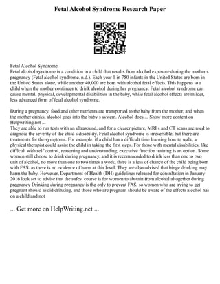 Fetal Alcohol Syndrome Research Paper
Fetal Alcohol Syndrome
Fetal alcohol syndrome is a condition in a child that results from alcohol exposure during the mother s
pregnancy (Fetal alcohol syndrome. n.d.). Each year 1 in 750 infants in the United States are born in
the United States alone, while another 40,000 are born with alcohol fetal effects. This happens to a
child when the mother continues to drink alcohol during her pregnancy. Fetal alcohol syndrome can
cause mental, physical, developmental disabilities in the baby, while fetal alcohol effects are milder,
less advanced form of fetal alcohol syndrome.
During a pregnancy, food and other nutrients are transported to the baby from the mother, and when
the mother drinks, alcohol goes into the baby s system. Alcohol does ... Show more content on
Helpwriting.net ...
They are able to run tests with an ultrasound, and for a clearer picture, MRI s and CT scans are used to
diagnose the severity of the child s disability. Fetal alcohol syndrome is irreversible, but there are
treatments for the symptoms. For example, if a child has a difficult time learning how to walk, a
physical therapist could assist the child in taking the first steps. For those with mental disabilities, like
difficult with self control, reasoning and understanding, executive function training is an option. Some
women still choose to drink during pregnancy, and it is recommended to drink less than one to two
unit of alcohol, no more than one to two times a week, there is a less of chance of the child being born
with FAS. as there is no evidence of harm at this level. They are also advised that binge drinking may
harm the baby. However, Department of Health (DH) guidelines released for consultation in January
2016 look set to advise that the safest course is for women to abstain from alcohol altogether during
pregnancy Drinking during pregnancy is the only to prevent FAS, so women who are trying to get
pregnant should avoid drinking, and those who are pregnant should be aware of the effects alcohol has
on a child and not
... Get more on HelpWriting.net ...
 