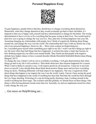 Personal Happiness Essay
To gain happiness, people believe that they should have to change everything about themselves.
Meanwhile, when they change themselves they would eventually go back to their old habits. It s
imperative that you re happy with yourself and have determination to change for the better. The wrong
determination to have is to try to fix everything that has gone wrong in their lives. You would need to
plan how you re going to change the way you live. Also, plan how to bring happiness into your life.
Assuming changing my relationships with people, how I think of cognitively thinking about things
around me, and change the way I see the world. The relationship that I have with my family has a big
role in my personal happiness. However, the ... Show more content on Helpwriting.net ...
So, I seconded guess myself when something goes right in my life. I wish I can have things go right in
my life more often than bad things that have happened. A scientist has done a study that focuses on
how thinking negatively can affect your mental health. They found out that people with negative
attitude have higher chance to have a mental disorder (Bieda Hirschfeld Schönfeld Brailovskaia Zhang
Margraf, 2017)
To change the way, I think I will try not to overthink everything. I will gain determination that when
things go bad in my life I will overlook it. Then think about how that situation happened for a reason.
When I start to think in a positive way, I will express positivity all around me. I must try to not look
down on myself. I also should think about think about positive things more and not have everything
bring me down. Thinking differently will help improve my happiness. The way I cognitively think
about things that happen to me impacts the way I see the world. Lately, I haven t been seeing the good
things that have happened in the world. Everything has been bad. Recently the world has been through
the Los Vegas shooting. Protesting of a cop not being guilty shooting a man. Looking around at the
world everything has been tragic. The scientist said that globally we should focus on three things. One
thing is often having pleasant moods more than not. Secondly, try and use unpleasant mood less often.
Lastly change the way you
... Get more on HelpWriting.net ...
 
