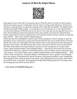 Analysis Of Bird By Ralph Ellison
Interrogate the text to talk with it Ask question about it Why the choice of words Are there sentence
patterns Just asking can give insight about what the writer is trying to share Questions: The first two
sentences contain qualifiers to expand the meaning of the words after the qualifier. The Ralph Ellison
includes the qualifier Oddly enough , to say that there are a lot of theories as to why Charles Parker
was given the nickname of Bird but none can be proven. The writer also uses the qualifier however to
show that the difference between the theories for his name and the real reason the called him Bird .
Ellison suggest that his audience might be fans of the animated cartoons because cartoons are typically
funny and not ... Show more content on Helpwriting.net ...
Ellison provides the mockingbirds scientific name, Mimus polyglottos, Ellison manages to make the
description of jazz sound jazzy by using words that describe how the music sounds and by not having
periods, the words aren t interrupted. The long sentence makes it fast paced but also has short pauses
because of the commas. The alliteration in this section is also shown with the vast use of the letter B .
The effect of the dashes in by long continued succession of notes and phrases, by swoops, bleats,
echoes, rapidly repeated bebops I mean rebopped bebops ... represent the short pauses that someone
would hear in Birds musc. Questions: Words that stand out to me are Randy roosters and operatic hens
, true songster , and swoops, bleats, echoes, rapidly repeated bebops I mean rebopped bebops ... . Most
of these words are adjectives. The phrase Randy is describing the roosters, operatic is describing the
hens, true songster is describing Bird, and the last quote is describing what Bird s music sounded like.
The language in these words are general and specific, when talking about the last quote, where Bird s
the sound of music is described. The language in On Bird, Bird Watching and Jazz is formally shown
by the language used and the research done to
... Get more on HelpWriting.net ...
 