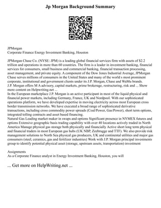 Jp Morgan Background Summary
JPMorgan
Corporate Finance Energy Investment Banking, Houston
JPMorgan Chase Co. (NYSE: JPM) is a leading global financial services firm with assets of $2.2
trillion and operations in more than 60 countries. The firm is a leader in investment banking, financial
services for consumers, small business and commercial banking, financial transaction processing,
asset management, and private equity. A component of the Dow Jones Industrial Average, JPMorgan
Chase serves millions of consumers in the United States and many of the world s most prominent
corporate, institutional and government clients under its J.P. Morgan, Chase and WaMu brands.
J.P. Morgan offers M A advisory, capital markets, prime brokerage, restructuring, risk and ... Show
more content on Helpwriting.net ...
In the European marketplace J.P. Morgan is an active participant in most of the liquid physical and
financial power markets, including Germany, France, UK and Nordpool. With our sophisticated
operations platform, we have developed expertise in moving electricity across most European cross
border transmission networks. We have executed a broad range of sophisticated derivative
transactions, including cross commodity power spreads (Coal/Power, Gas/Power), short term options,
integrated tolling contracts and asset based financing.
Natural Gas Leading market maker in swaps and options Significant presence in NYMEX futures and
options Extensive geographic basis trading capability with over 40 locations actively traded in North
America Manage physical gas storage both physically and financially Active short long term physical
and financial traders in most European gas hubs (UK NBP, Zeebrugge and TTF). We also provide risk
management solutions to North Sea physical gas producers, UK and continental utilities and major gas
consumers (steel, ceramics, gas and fertilizer industries) Work with J.P. Morgan principal investments
group to identify potential physical asset (storage, upstream assets, transportation) investment
Assignments
As a Corporate Finance analyst in Energy Investment Banking, Houston, you will
... Get more on HelpWriting.net ...
 
