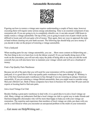 Automobile Restoration
Figuring out how to restore a vintage auto requires understanding a couple of basic steps, however
executing them will require some serious energy and planning. Time is an essential component of any
restoration job. If you are going to try to completely rebuild a car, it can take around 1,000 hours to
totally restore a vintage automobile. On top of this, you re going to need a ton of parts which can be
difficult to locate and will cost quite a bit of money. Then again, there are ways to approach the tasks
at hand without cleaning out your bank account. The following tips should help you save money if
you decide to take on the project of restoring a vintage automobile.
Visit a Junkyard
When needing parts for any vintage automobile, you can ... Show more content on Helpwriting.net ...
The best thing to do is to learn how to do the labour yourself. If you can handle doing most of the
work on the restoration, you will not only enjoy the pride of being able to say that you did the work
yourself, but you will also know how to maintain your vintage vehicle and will save a boatload of
money.
Find a Top Quality Parts Warehouse
Because not all of the parts that you will need for your restoration will be available through a
junkyard, it is a good idea to find a top quality parts warehouse to buy parts through. JC Whitney is
one of the best American parts warehouses to buy through if you are restoring an antique American
automobile. If you are restoring a vintage British automobile, then you might want to consider using
McLeod s British Cars. Both of these companies have been in business for more than 40 years and are
experts at locating hard to find auto parts.
Join a local Vintage Car Club
Besides finding a great parts warehouse to deal with, it is a good idea to to join a local vintage car
club. Many vintage car enthusiasts find that a local vintage car club is a great way to make friends and
find knowledgeable aficionados who will be more than happy to help you with your vintage car
restoration. The expertise and experience that members of local vintage car clubs can share with you
can be a real lifesaver when you encounter an unexpected problem in the midst of your restoration
... Get more on HelpWriting.net ...
 