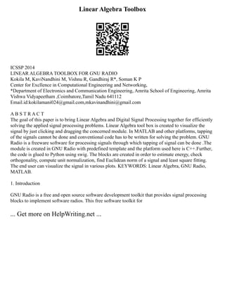 Linear Algebra Toolbox
ICSSP 2014
LINEAR ALGEBRA TOOLBOX FOR GNU RADIO
Kokila M, KaviNandhini M, Vishnu R, Gandhiraj R*, Soman K P
Center for Excllence in Computational Engineering and Networking,
*Department of Electronics and Communication Engineering, Amrita School of Engineering, Amrita
Vishwa Vidyapeetham ,Coimbatore,Tamil Nadu 641112
Email.id:kokilamani024@gmail.com,mkavinandhini@gmail.com
A B S T R A C T
The goal of this paper is to bring Linear Algebra and Digital Signal Processing together for efficiently
solving the applied signal processing problems. Linear Algebra tool box is created to visualize the
signal by just clicking and dragging the concerned module. In MATLAB and other platforms, tapping
of the signals cannot be done and conventional code has to be written for solving the problem. GNU
Radio is a freeware software for processing signals through which tapping of signal can be done .The
module is created in GNU Radio with predefined template and the platform used here is C++.Further,
the code is glued to Python using swig. The blocks are created in order to estimate energy, check
orthogonality, compute unit normalization, find Euclidean norm of a signal and least square fitting.
The end user can visualize the signal in various plots. KEYWORDS: Linear Algebra, GNU Radio,
MATLAB.
1. Introduction
GNU Radio is a free and open source software development toolkit that provides signal processing
blocks to implement software radios. This free software toolkit for
... Get more on HelpWriting.net ...
 