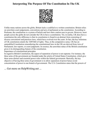 Interpreting The Purpose Of The Constitution In The UK
Unlike many nations across the globe, Britain lacks a codified or a written constitution. Britain relies
on unwritten court judgements, conventions and acts of parliament as the constitution. According to
Packman, the constitution is a system of beliefs and laws that a nation uses to govern. However, most
people across the globe do not consider the UK to have a constitution. Yet, in reality, UK does have a
constitution the only difference is that its constitution is found in an abstract form consisting of
diverse conventions and practices laws, which have evolved over the years. In fact, the key milestone
of UK constitution entails the 1689 Bill of rights. Thus, in the comparative sense, UK has an
unmodified Constitution remembering the constitutional laws in the UK are derived from Acts of
Parliament, law reports, or court judgments. In essence, the unwritten status of the British constitution
gives it its distinguishing feature of the constitution.
Importance of constitutional principles
In regard to British Constitution, the aspect of separation of power is not supreme. For instance, the
three arms of the government are founded under the article of United States Constitution, which give
these arms distinct and essential power roles within the federal government. Basically, the key
objective of having three arms of government is to allow separation of power hence avoid
concentration of power to one branch of government. The U.S. Constitution states that the powers of
... Get more on HelpWriting.net ...
 