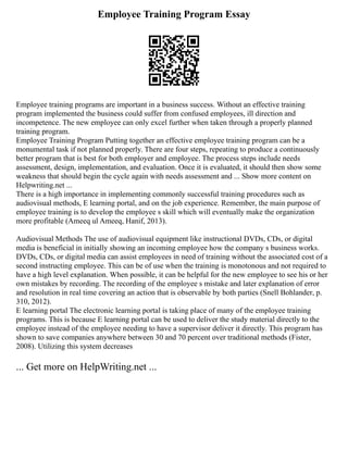 Employee Training Program Essay
Employee training programs are important in a business success. Without an effective training
program implemented the business could suffer from confused employees, ill direction and
incompetence. The new employee can only excel further when taken through a properly planned
training program.
Employee Training Program Putting together an effective employee training program can be a
monumental task if not planned properly. There are four steps, repeating to produce a continuously
better program that is best for both employer and employee. The process steps include needs
assessment, design, implementation, and evaluation. Once it is evaluated, it should then show some
weakness that should begin the cycle again with needs assessment and ... Show more content on
Helpwriting.net ...
There is a high importance in implementing commonly successful training procedures such as
audiovisual methods, E learning portal, and on the job experience. Remember, the main purpose of
employee training is to develop the employee s skill which will eventually make the organization
more profitable (Ameeq ul Ameeq, Hanif, 2013).
Audiovisual Methods The use of audiovisual equipment like instructional DVDs, CDs, or digital
media is beneficial in initially showing an incoming employee how the company s business works.
DVDs, CDs, or digital media can assist employees in need of training without the associated cost of a
second instructing employee. This can be of use when the training is monotonous and not required to
have a high level explanation. When possible, it can be helpful for the new employee to see his or her
own mistakes by recording. The recording of the employee s mistake and later explanation of error
and resolution in real time covering an action that is observable by both parties (Snell Bohlander, p.
310, 2012).
E learning portal The electronic learning portal is taking place of many of the employee training
programs. This is because E learning portal can be used to deliver the study material directly to the
employee instead of the employee needing to have a supervisor deliver it directly. This program has
shown to save companies anywhere between 30 and 70 percent over traditional methods (Fister,
2008). Utilizing this system decreases
... Get more on HelpWriting.net ...
 