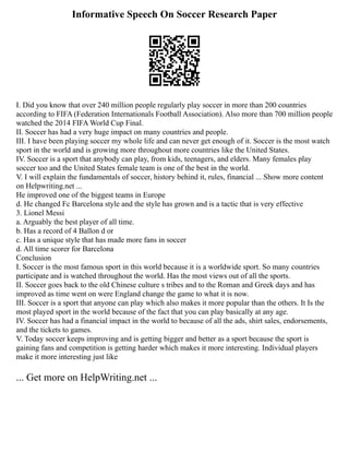 Informative Speech On Soccer Research Paper
I. Did you know that over 240 million people regularly play soccer in more than 200 countries
according to FIFA (Federation Internationals Football Association). Also more than 700 million people
watched the 2014 FIFA World Cup Final.
II. Soccer has had a very huge impact on many countries and people.
III. I have been playing soccer my whole life and can never get enough of it. Soccer is the most watch
sport in the world and is growing more throughout more countries like the United States.
IV. Soccer is a sport that anybody can play, from kids, teenagers, and elders. Many females play
soccer too and the United States female team is one of the best in the world.
V. I will explain the fundamentals of soccer, history behind it, rules, financial ... Show more content
on Helpwriting.net ...
He improved one of the biggest teams in Europe
d. He changed Fc Barcelona style and the style has grown and is a tactic that is very effective
3. Lionel Messi
a. Arguably the best player of all time.
b. Has a record of 4 Ballon d or
c. Has a unique style that has made more fans in soccer
d. All time scorer for Barcelona
Conclusion
I. Soccer is the most famous sport in this world because it is a worldwide sport. So many countries
participate and is watched throughout the world. Has the most views out of all the sports.
II. Soccer goes back to the old Chinese culture s tribes and to the Roman and Greek days and has
improved as time went on were England change the game to what it is now.
III. Soccer is a sport that anyone can play which also makes it more popular than the others. It Is the
most played sport in the world because of the fact that you can play basically at any age.
IV. Soccer has had a financial impact in the world to because of all the ads, shirt sales, endorsements,
and the tickets to games.
V. Today soccer keeps improving and is getting bigger and better as a sport because the sport is
gaining fans and competition is getting harder which makes it more interesting. Individual players
make it more interesting just like
... Get more on HelpWriting.net ...
 