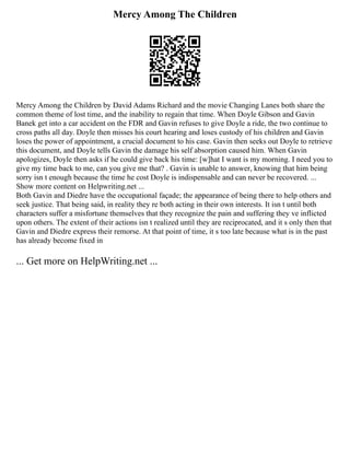 Mercy Among The Children
Mercy Among the Children by David Adams Richard and the movie Changing Lanes both share the
common theme of lost time, and the inability to regain that time. When Doyle Gibson and Gavin
Banek get into a car accident on the FDR and Gavin refuses to give Doyle a ride, the two continue to
cross paths all day. Doyle then misses his court hearing and loses custody of his children and Gavin
loses the power of appointment, a crucial document to his case. Gavin then seeks out Doyle to retrieve
this document, and Doyle tells Gavin the damage his self absorption caused him. When Gavin
apologizes, Doyle then asks if he could give back his time: [w]hat I want is my morning. I need you to
give my time back to me, can you give me that? . Gavin is unable to answer, knowing that him being
sorry isn t enough because the time he cost Doyle is indispensable and can never be recovered. ...
Show more content on Helpwriting.net ...
Both Gavin and Diedre have the occupational façade; the appearance of being there to help others and
seek justice. That being said, in reality they re both acting in their own interests. It isn t until both
characters suffer a misfortune themselves that they recognize the pain and suffering they ve inflicted
upon others. The extent of their actions isn t realized until they are reciprocated, and it s only then that
Gavin and Diedre express their remorse. At that point of time, it s too late because what is in the past
has already become fixed in
... Get more on HelpWriting.net ...
 