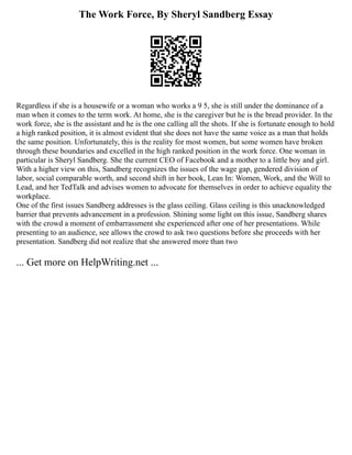 The Work Force, By Sheryl Sandberg Essay
Regardless if she is a housewife or a woman who works a 9 5, she is still under the dominance of a
man when it comes to the term work. At home, she is the caregiver but he is the bread provider. In the
work force, she is the assistant and he is the one calling all the shots. If she is fortunate enough to hold
a high ranked position, it is almost evident that she does not have the same voice as a man that holds
the same position. Unfortunately, this is the reality for most women, but some women have broken
through these boundaries and excelled in the high ranked position in the work force. One woman in
particular is Sheryl Sandberg. She the current CEO of Facebook and a mother to a little boy and girl.
With a higher view on this, Sandberg recognizes the issues of the wage gap, gendered division of
labor, social comparable worth, and second shift in her book, Lean In: Women, Work, and the Will to
Lead, and her TedTalk and advises women to advocate for themselves in order to achieve equality the
workplace.
One of the first issues Sandberg addresses is the glass ceiling. Glass ceiling is this unacknowledged
barrier that prevents advancement in a profession. Shining some light on this issue, Sandberg shares
with the crowd a moment of embarrassment she experienced after one of her presentations. While
presenting to an audience, see allows the crowd to ask two questions before she proceeds with her
presentation. Sandberg did not realize that she answered more than two
... Get more on HelpWriting.net ...
 