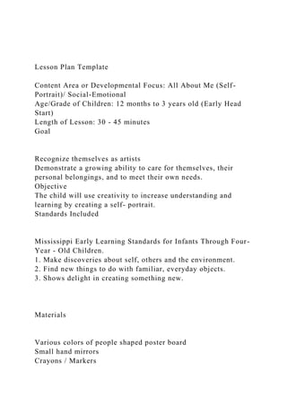 Lesson Plan Template
Content Area or Developmental Focus: All About Me (Self-
Portrait)/ Social-Emotional
Age/Grade of Children: 12 months to 3 years old (Early Head
Start)
Length of Lesson: 30 - 45 minutes
Goal
Recognize themselves as artists
Demonstrate a growing ability to care for themselves, their
personal belongings, and to meet their own needs.
Objective
The child will use creativity to increase understanding and
learning by creating a self- portrait.
Standards Included
Mississippi Early Learning Standards for Infants Through Four-
Year - Old Children.
1. Make discoveries about self, others and the environment.
2. Find new things to do with familiar, everyday objects.
3. Shows delight in creating something new.
Materials
Various colors of people shaped poster board
Small hand mirrors
Crayons / Markers
 