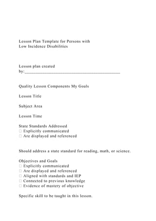 Lesson Plan Template for Persons with
Low Incidence Disabilities
Lesson plan created
by:___________________________________________
Quality Lesson Components My Goals
Lesson Title
Subject Area
Lesson Time
State Standards Addressed
Should address a state standard for reading, math, or science.
Objectives and Goals
standards and IEP
Specific skill to be taught in this lesson.
 