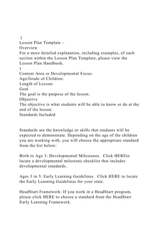 (
Lesson Plan Template –
Overview
For a more detailed explanation, including examples, of each
section within the Lesson Plan Template, please view the
Lesson Plan Handbook.
)
Content Area or Developmental Focus:
Age/Grade of Children:
Length of Lesson:
Goal
The goal is the purpose of the lesson.
Objective
The objective is what students will be able to know or do at the
end of the lesson.
Standards Included
Standards are the knowledge or skills that students will be
expected to demonstrate. Depending on the age of the children
you are working with, you will choose the appropriate standard
from the list below:
Birth to Age 3: Developmental Milestones. Click HEREto
locate a developmental milestone checklist that includes
developmental standards.
Ages 3 to 5: Early Learning Guidelines. Click HERE to locate
the Early Learning Guidelines for your state.
HeadStart Framework: If you work in a HeadStart program,
please click HERE to choose a standard from the HeadStart
Early Learning Framework.
 