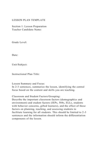 LESSON PLAN TEMPLATE
Section 1: Lesson Preparation
Teacher Candidate Name:
Grade Level:
Date:
Unit/Subject:
Instructional Plan Title:
Lesson Summary and Focus:
In 2-3 sentences, summarize the lesson, identifying the central
focus based on the content and skills you are teaching.
Classroom and Student Factors/Grouping:
Describe the important classroom factors (demographics and
environment) and student factors (IEPs, 504s, ELLs, students
with behavior concerns, gifted learners), and the effect of those
factors on planning, teaching, and assessing students to
facilitate learning for all students. This should be limited to 2-3
sentences and the information should inform the differentiation
components of the lesson.
 