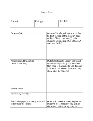 Lesson Plan



Context:                   Unit type:                Unit Title:




Outcome(s)                              (what will students know and be able
                                        to do at the end of this lesson? How
                                        will this/these outcomes(s) help
                                        students accomplish BALs, CCCs, ELA
                                        Aim, and Goals?




Assessing and Evaluating                (What do students already know and
“before” teaching                       what can they already do? What do
                                        they need to learn and be able to do as
                                        a result of this lesson? How will they
                                        show what they know?)




Lesson Focus

Resources/ Materials


Before (Engaging activities) How will   (How will I introduce and prepare my
I introduce the lesson                  students for the focus or key task of
                                        the lesson? What background do I
 