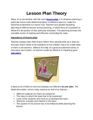 Lesson Plan Theory
Many of us are familiar with this word lesson plan. It is all about planning a
particular lesson with detail description of different topics to make the
students understand it in easier way. Teachers are guided regarding
planning of different lesson during teaching, in which they are expected to
follow the set pattern of that particular institution. The planning involves the
complete series of starting and effective concluding the topic.

Importance of lesson plan

Teachers always plan their lesson before they actually take up a class as
the topic which needs to be explained to the children has to be made clear
to them in all manners. Without the help of a good pre-planned series of
instruction and results, no teacher would be effective in imparting good
education.




It takes a lot of effort to work and prepare an effective lesson plan. The
detail description covers many aspects as that of as follows –

   •   Different subjects for which are prepared.
   •   The class to which the topic has to be explained.
   •   Level of the students who have to understand the topic.
   •   Student’s curiosity and interest in the topic.
   •   The system of the school has to be followed while planning the
       lesson.
 