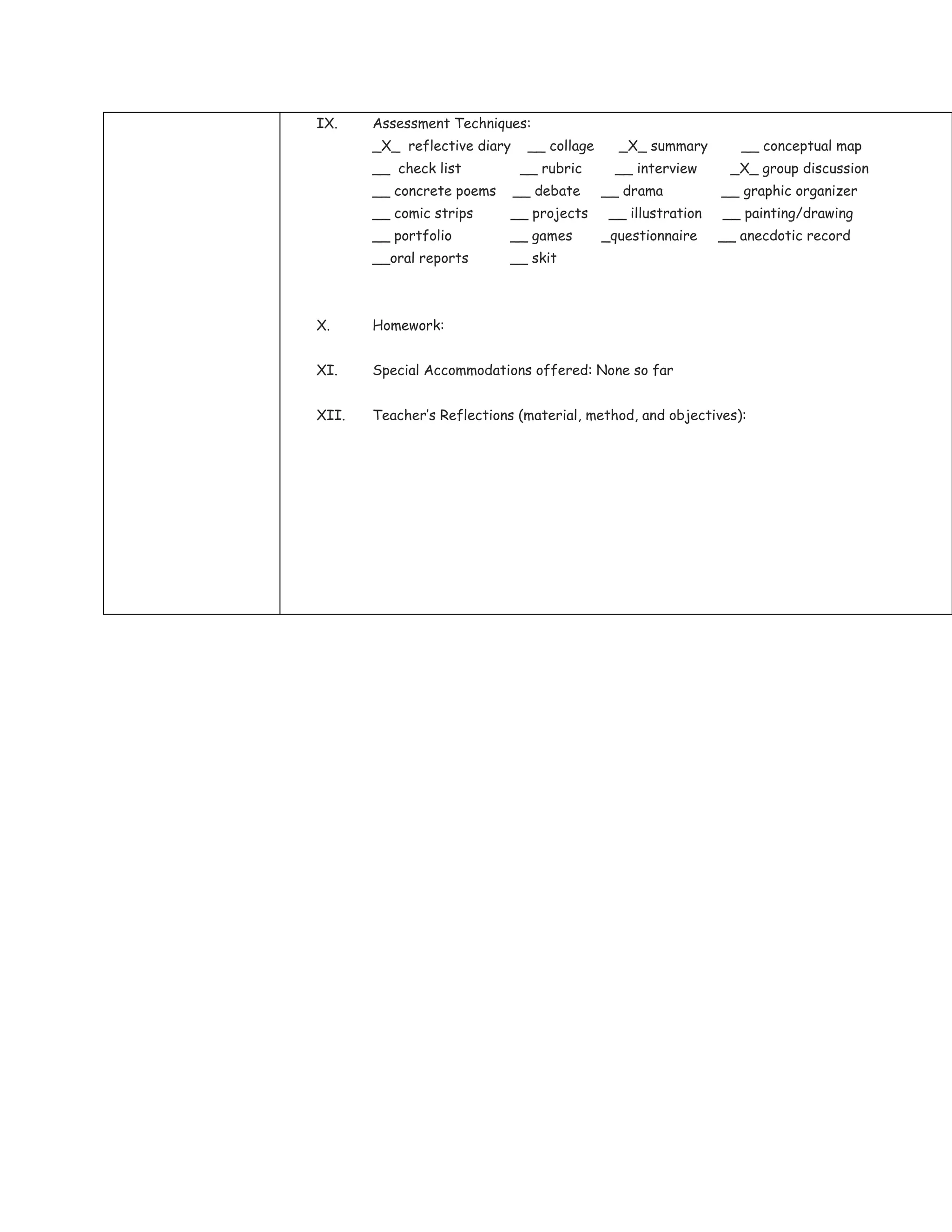IX.    Assessment Techniques:
       _X_ reflective diary    __ collage     _X_ summary         __ conceptual map
       __ check list          __ rubric       __ interview      _X_ group discussion
       __ concrete poems      __ debate     __ drama           __ graphic organizer
       __ comic strips      __ projects      __ illustration   __ painting/drawing
       __ portfolio         __ games        _questionnaire     __ anecdotic record
       __oral reports       __ skit



X.     Homework:


XI.    Special Accommodations offered: None so far


XII.   Teacher’s Reflections (material, method, and objectives):
 
