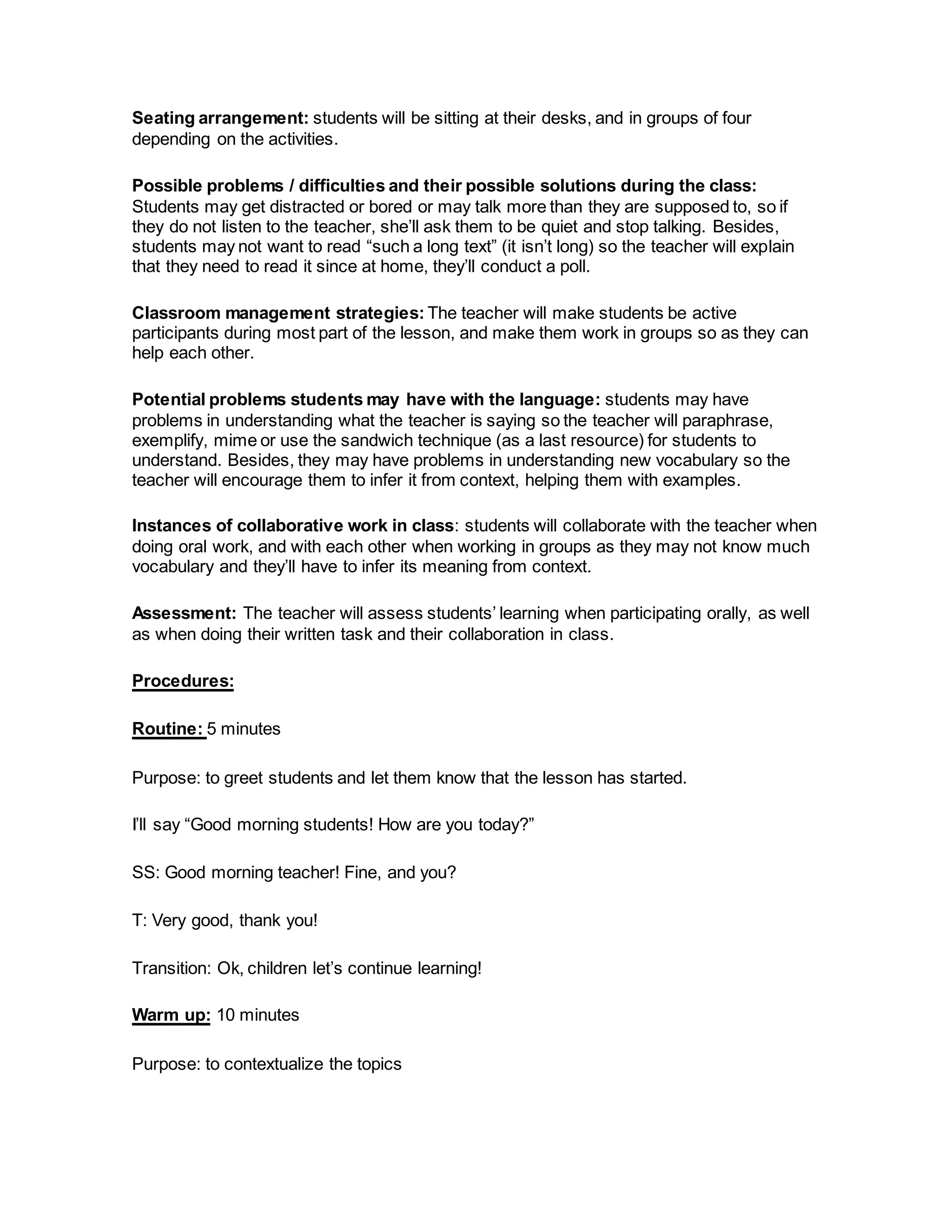 Seating arrangement: students will be sitting at their desks, and in groups of four
depending on the activities.
Possible problems / difficulties and their possible solutions during the class:
Students may get distracted or bored or may talk more than they are supposed to, so if
they do not listen to the teacher, she’ll ask them to be quiet and stop talking. Besides,
students may not want to read “such a long text” (it isn’t long) so the teacher will explain
that they need to read it since at home, they’ll conduct a poll.
Classroom management strategies: The teacher will make students be active
participants during most part of the lesson, and make them work in groups so as they can
help each other.
Potential problems students may have with the language: students may have
problems in understanding what the teacher is saying so the teacher will paraphrase,
exemplify, mime or use the sandwich technique (as a last resource) for students to
understand. Besides, they may have problems in understanding new vocabulary so the
teacher will encourage them to infer it from context, helping them with examples.
Instances of collaborative work in class: students will collaborate with the teacher when
doing oral work, and with each other when working in groups as they may not know much
vocabulary and they’ll have to infer its meaning from context.
Assessment: The teacher will assess students’ learning when participating orally, as well
as when doing their written task and their collaboration in class.
Procedures:
Routine: 5 minutes
Purpose: to greet students and let them know that the lesson has started.
I’ll say “Good morning students! How are you today?”
SS: Good morning teacher! Fine, and you?
T: Very good, thank you!
Transition: Ok, children let’s continue learning!
Warm up: 10 minutes
Purpose: to contextualize the topics
 